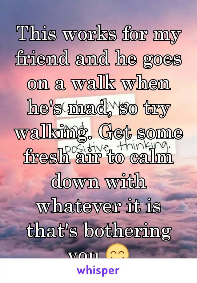 This works for my friend and he goes on a walk when he's mad, so try walking. Get some fresh air to calm down with whatever it is that's bothering you 😊