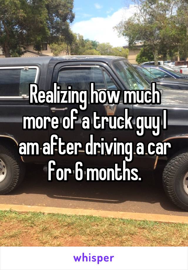 Realizing how much more of a truck guy I am after driving a car for 6 months.