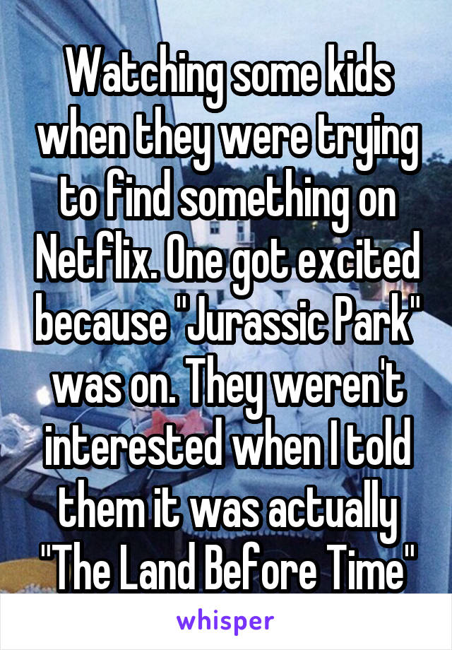 Watching some kids when they were trying to find something on Netflix. One got excited because "Jurassic Park" was on. They weren't interested when I told them it was actually "The Land Before Time"