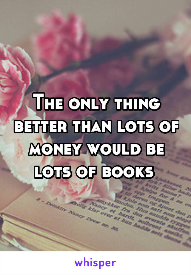 The only thing better than lots of money would be lots of books 