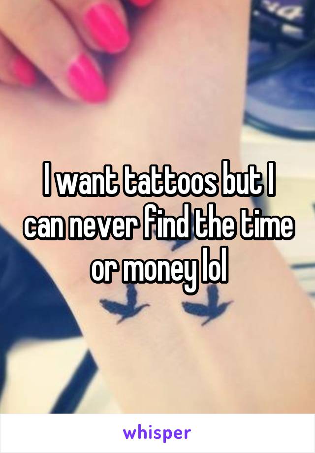 I want tattoos but I can never find the time or money lol