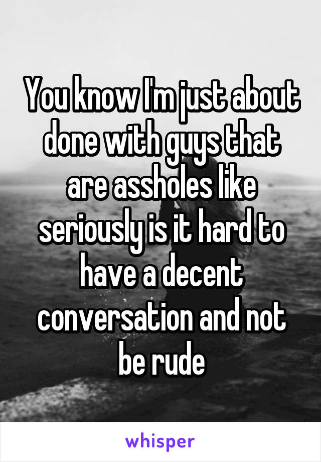 You know I'm just about done with guys that are assholes like seriously is it hard to have a decent conversation and not be rude