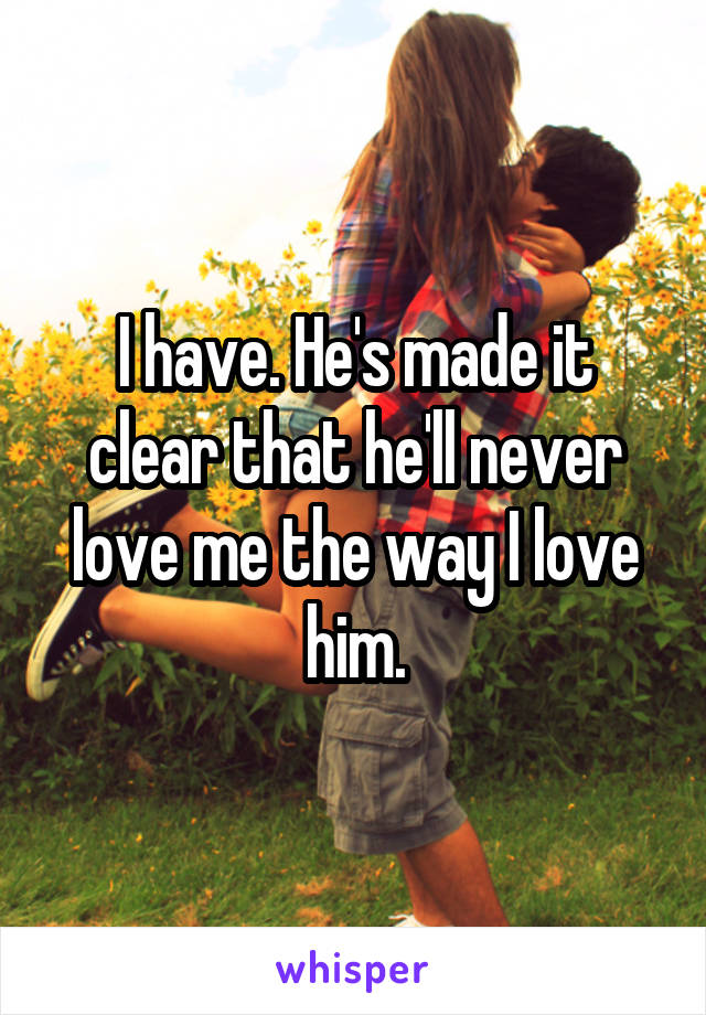 I have. He's made it clear that he'll never love me the way I love him.