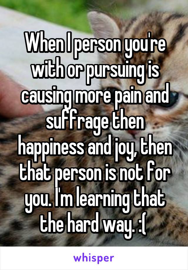 When I person you're with or pursuing is causing more pain and suffrage then happiness and joy, then that person is not for you. I'm learning that the hard way. :( 