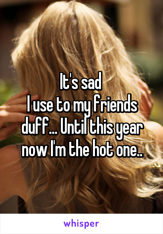 It's sad 
I use to my friends duff... Until this year now I'm the hot one..