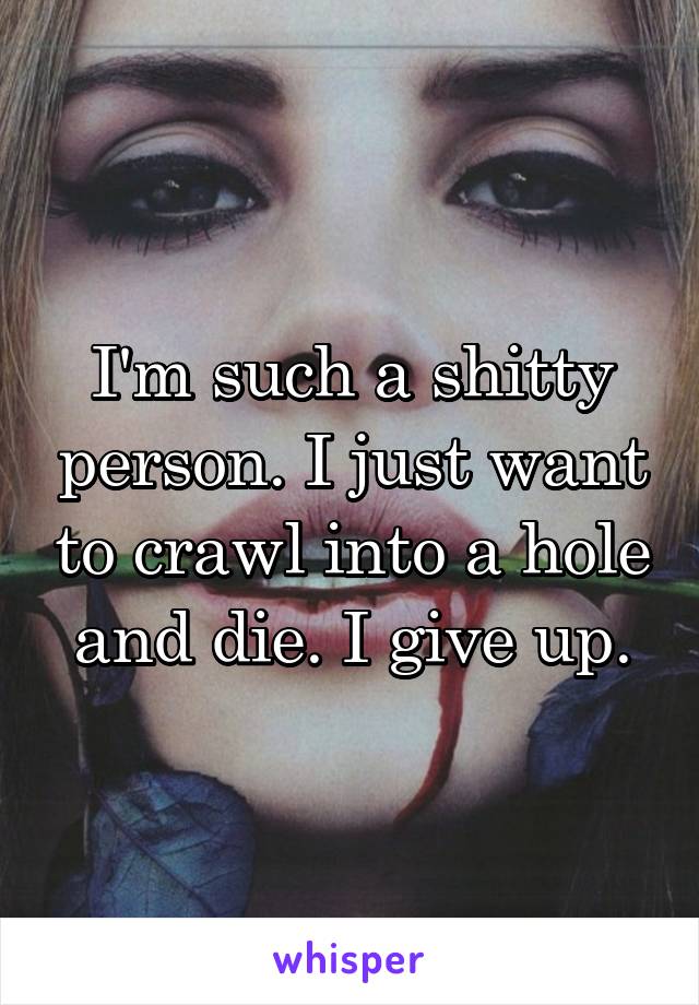 I'm such a shitty person. I just want to crawl into a hole and die. I give up.