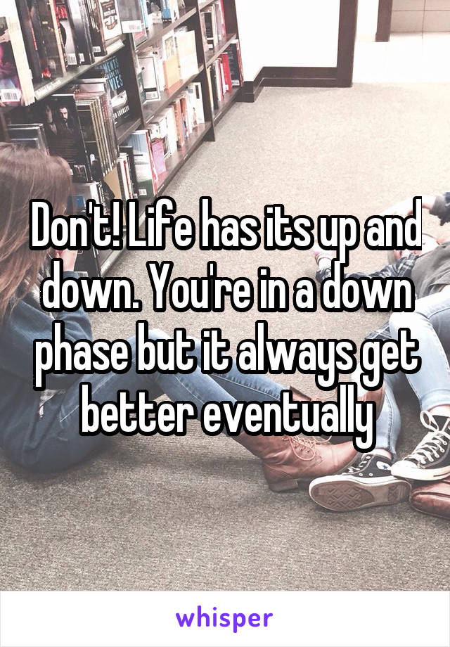 Don't! Life has its up and down. You're in a down phase but it always get better eventually