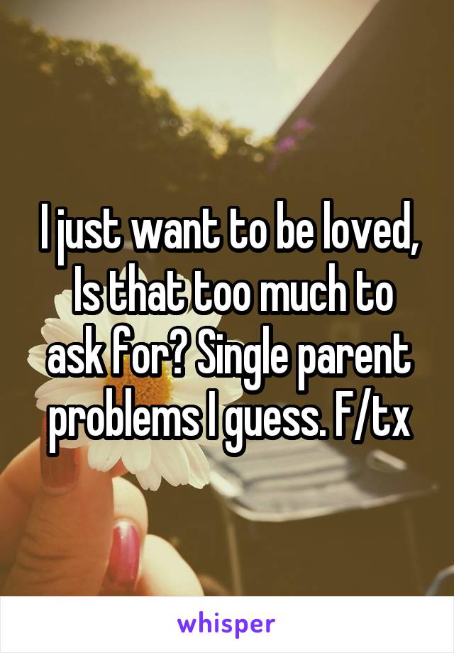 I just want to be loved,
 Is that too much to ask for? Single parent problems I guess. F/tx