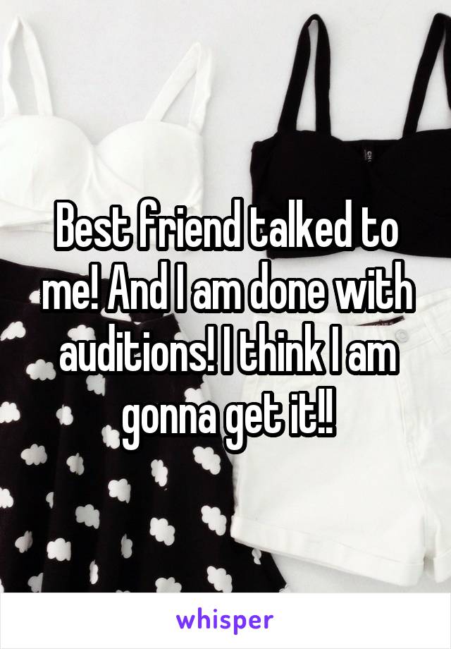 Best friend talked to me! And I am done with auditions! I think I am gonna get it!!