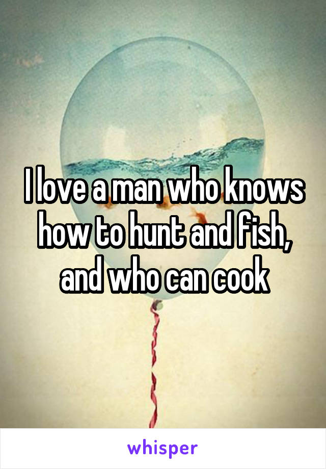 I love a man who knows how to hunt and fish, and who can cook