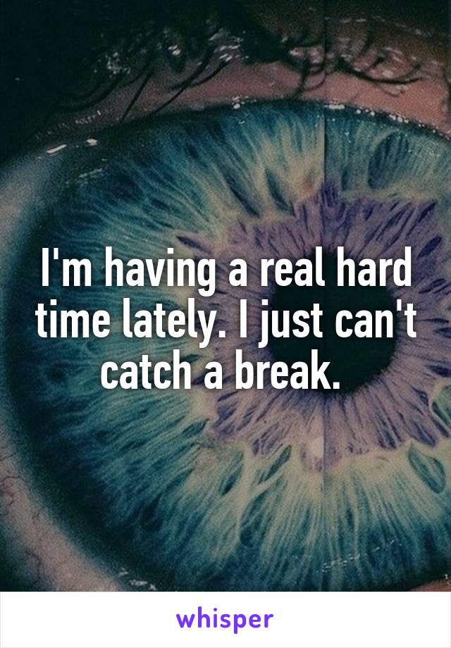 I'm having a real hard time lately. I just can't catch a break. 