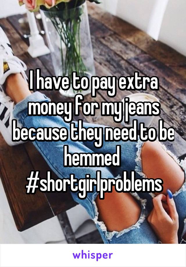 I have to pay extra money for my jeans because they need to be hemmed 
#shortgirlproblems