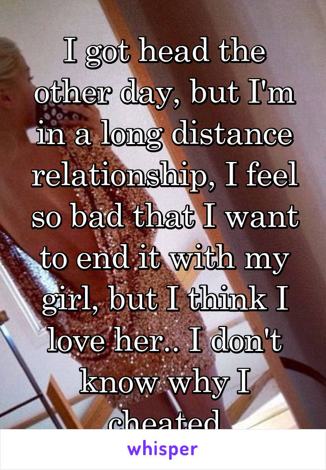 I got head the other day, but I'm in a long distance relationship, I feel so bad that I want to end it with my girl, but I think I love her.. I don't know why I cheated