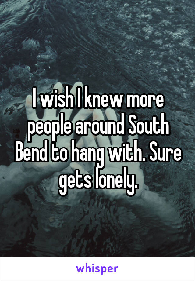 I wish I knew more people around South Bend to hang with. Sure gets lonely.