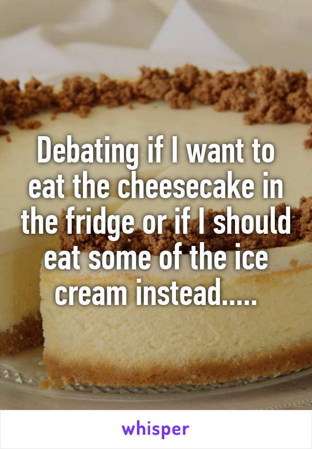 Debating if I want to eat the cheesecake in the fridge or if I should eat some of the ice cream instead.....