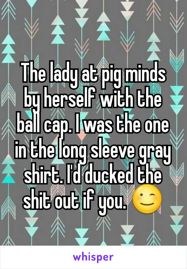 The lady at pig minds by herself with the ball cap. I was the one in the long sleeve gray shirt. I'd ducked the shit out if you. 😉