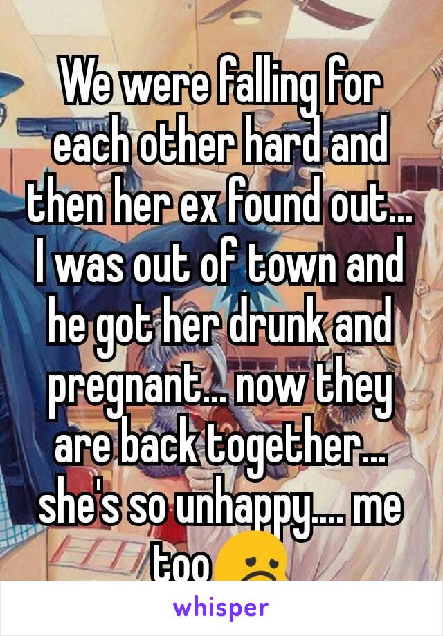 We were falling for each other hard and then her ex found out... I was out of town and he got her drunk and pregnant... now they are back together... she's so unhappy.... me too😞