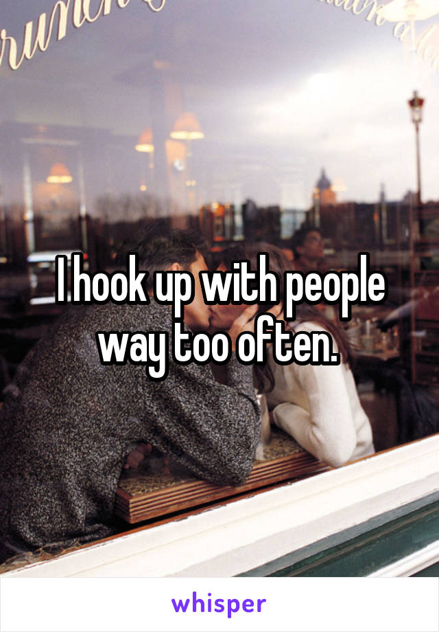 I hook up with people way too often. 