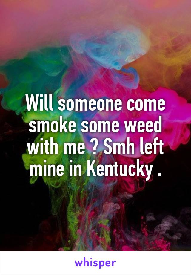 Will someone come smoke some weed with me ? Smh left mine in Kentucky .