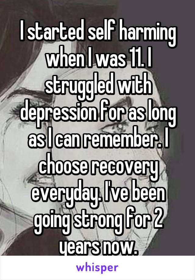 I started self harming when I was 11. I struggled with depression for as long as I can remember. I choose recovery everyday. I've been going strong for 2 years now.