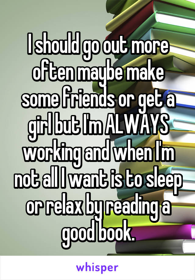 I should go out more often maybe make some friends or get a girl but I'm ALWAYS working and when I'm not all I want is to sleep or relax by reading a good book.