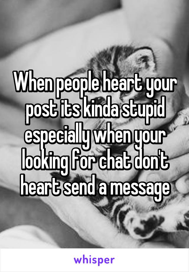 When people heart your post its kinda stupid especially when your looking for chat don't heart send a message