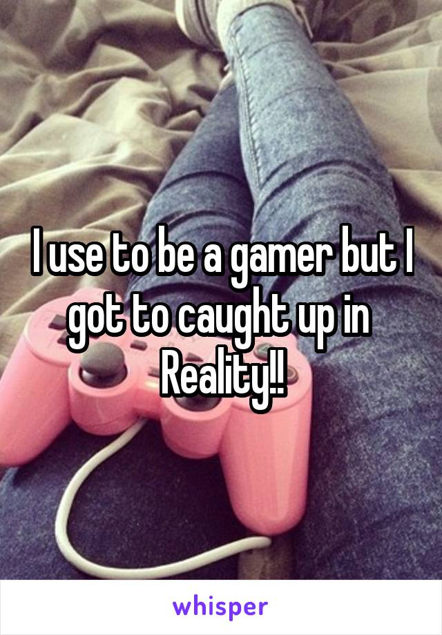 I use to be a gamer but I got to caught up in 
Reality!!