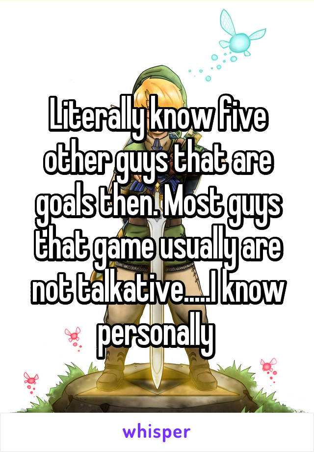 Literally know five other guys that are goals then. Most guys that game usually are not talkative.....I know personally 
