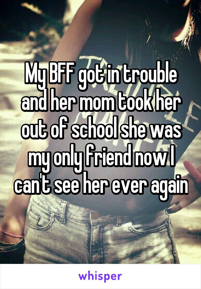 My BFF got in trouble and her mom took her out of school she was my only friend now I can't see her ever again 