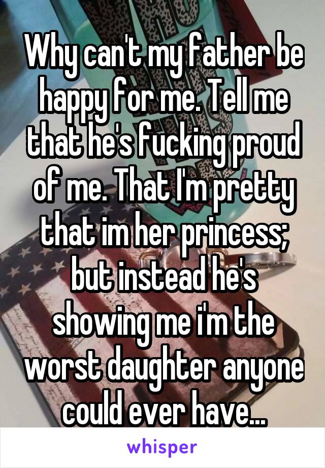 Why can't my father be happy for me. Tell me that he's fucking proud of me. That I'm pretty that im her princess; but instead he's showing me i'm the worst daughter anyone could ever have...