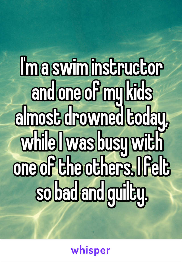 I'm a swim instructor and one of my kids almost drowned today, while I was busy with one of the others. I felt so bad and guilty.