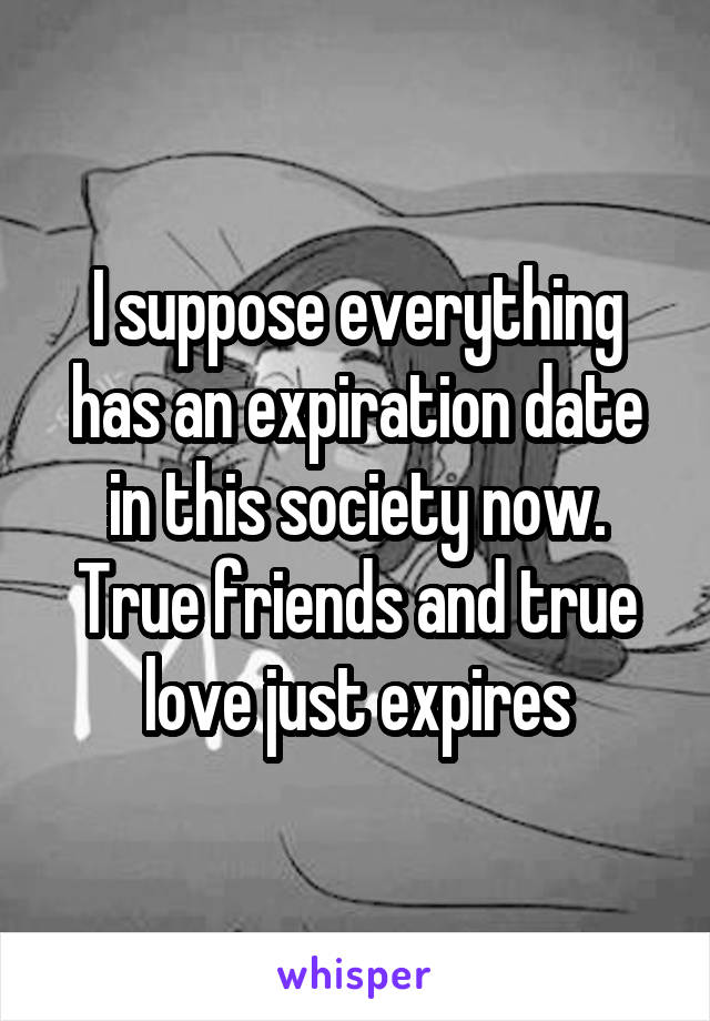 I suppose everything has an expiration date in this society now. True friends and true love just expires