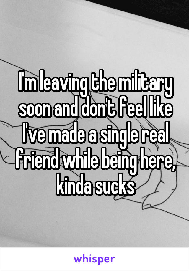 I'm leaving the military soon and don't feel like I've made a single real friend while being here, kinda sucks