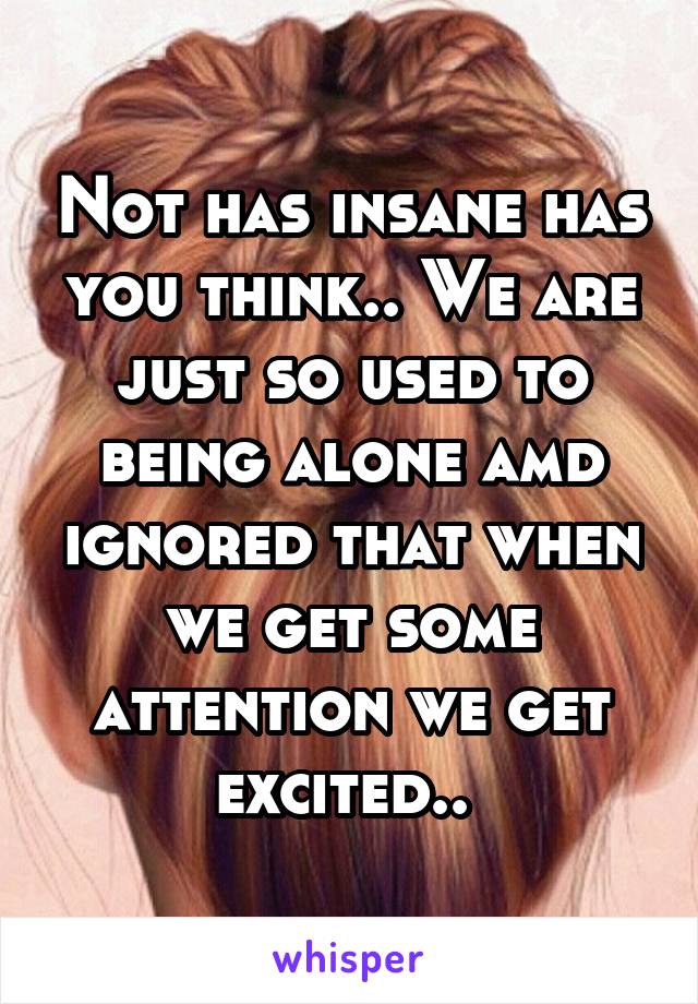 Not has insane has you think.. We are just so used to being alone amd ignored that when we get some attention we get excited.. 