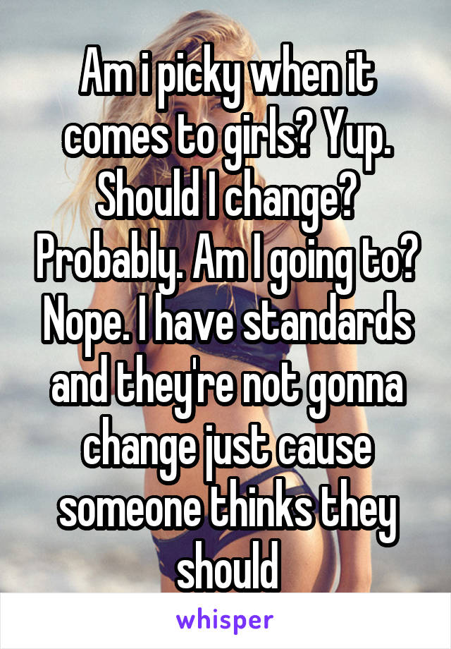 Am i picky when it comes to girls? Yup. Should I change? Probably. Am I going to? Nope. I have standards and they're not gonna change just cause someone thinks they should