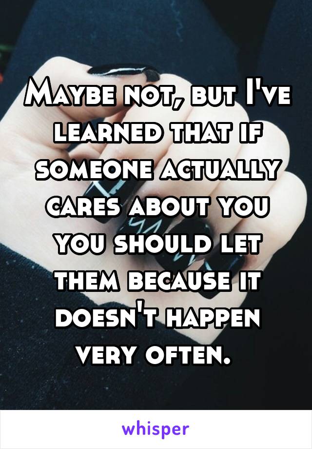 Maybe not, but I've learned that if someone actually cares about you you should let them because it doesn't happen very often. 