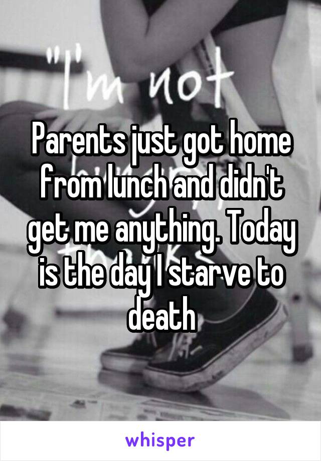 Parents just got home from lunch and didn't get me anything. Today is the day I starve to death