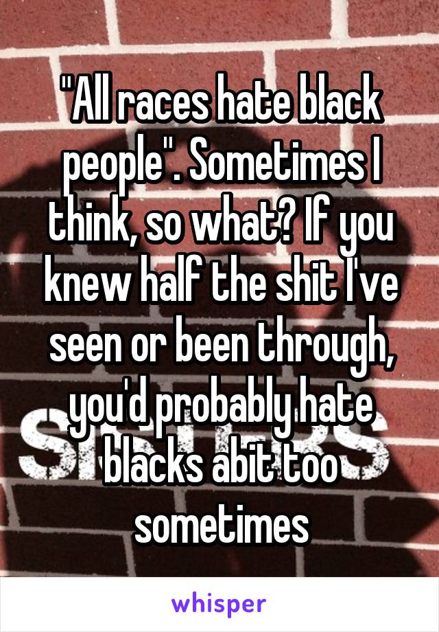 "All races hate black people". Sometimes I think, so what? If you knew half the shit I've seen or been through, you'd probably hate blacks abit too sometimes