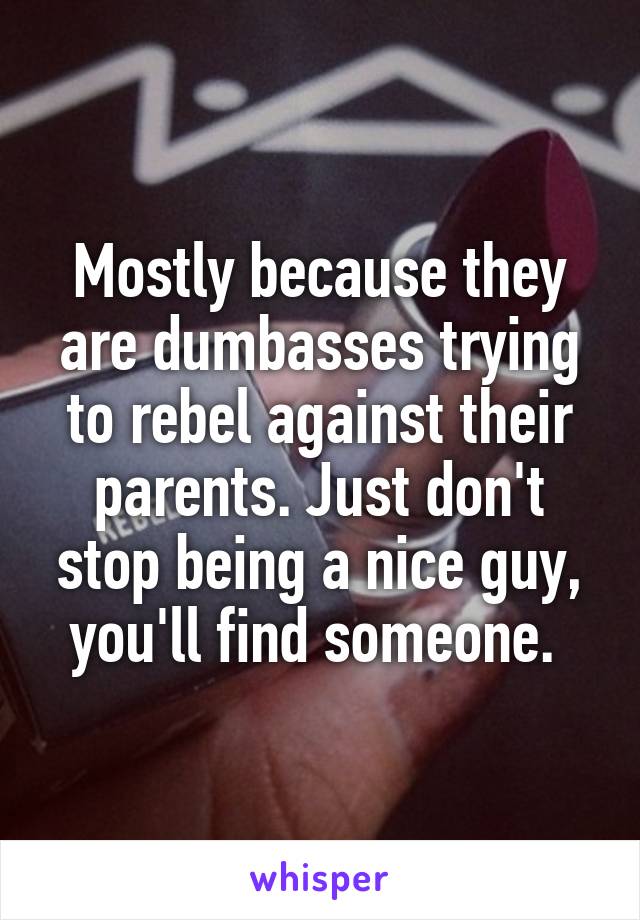 Mostly because they are dumbasses trying to rebel against their parents. Just don't stop being a nice guy, you'll find someone. 