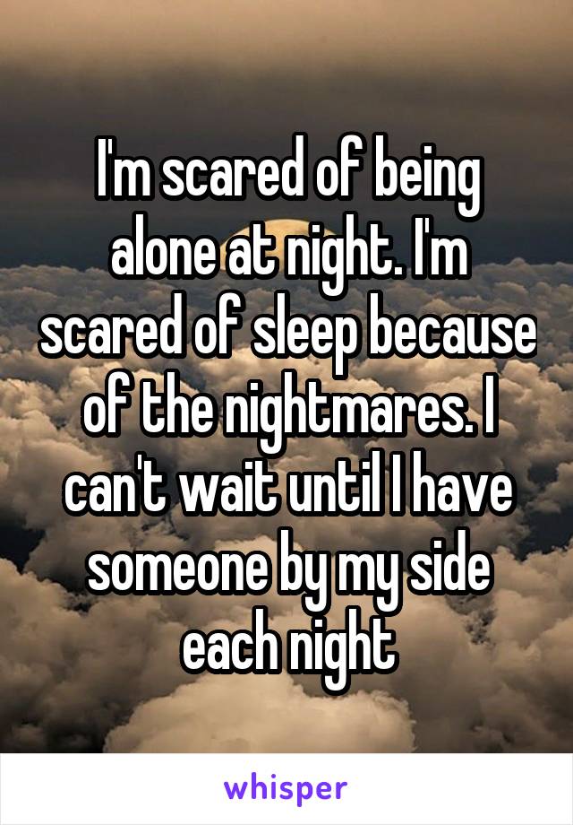 I'm scared of being alone at night. I'm scared of sleep because of the nightmares. I can't wait until I have someone by my side each night