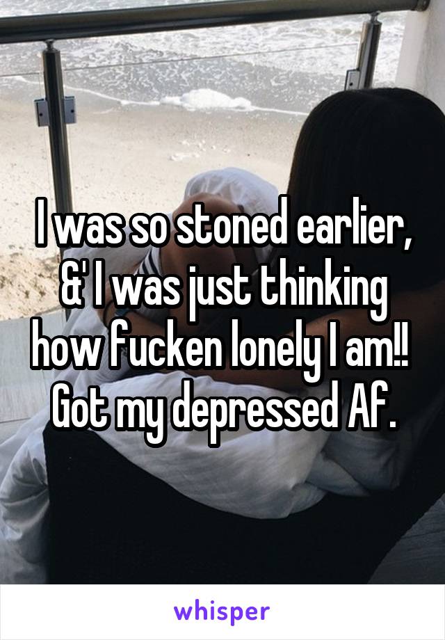 I was so stoned earlier, &' I was just thinking how fucken lonely I am!!  Got my depressed Af.