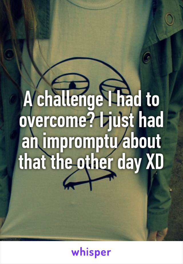 A challenge I had to overcome? I just had an impromptu about that the other day XD