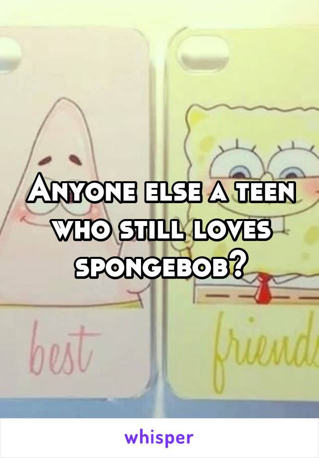 Anyone else a teen who still loves spongebob?