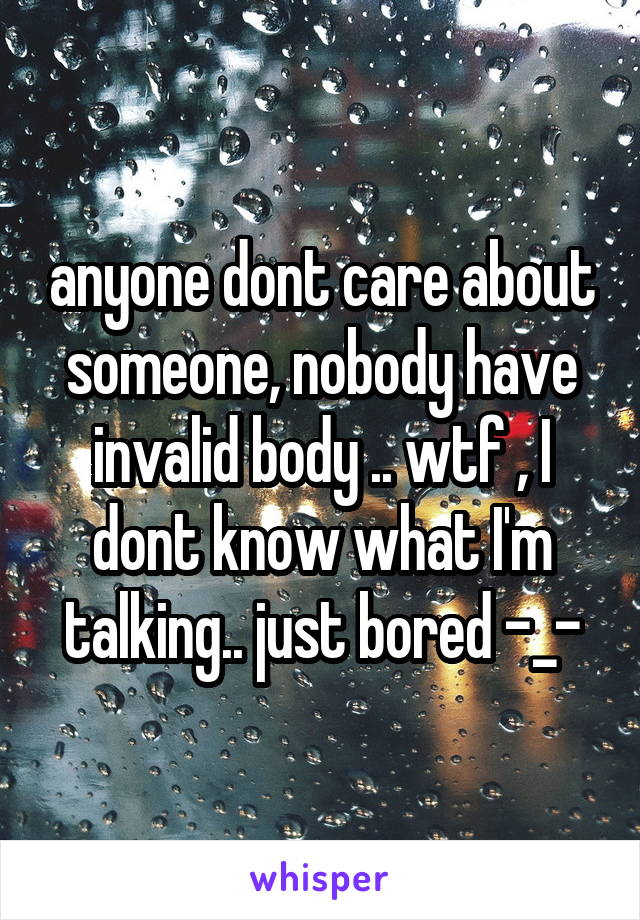 anyone dont care about someone, nobody have invalid body .. wtf , I dont know what I'm talking.. just bored -_-