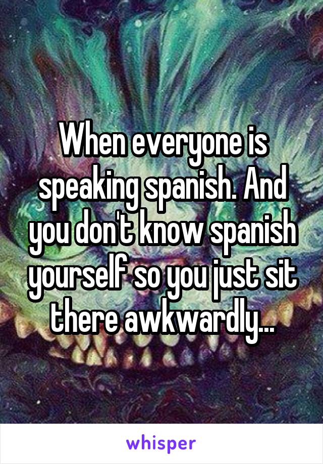 When everyone is speaking spanish. And you don't know spanish yourself so you just sit there awkwardly...