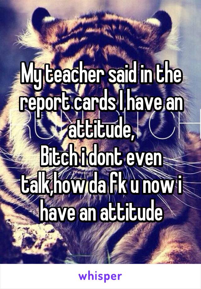 My teacher said in the report cards I have an attitude,
Bitch i dont even talk,how da fk u now i have an attitude