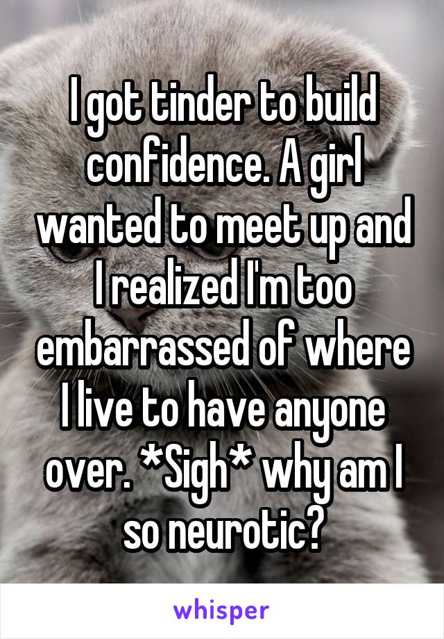 I got tinder to build confidence. A girl wanted to meet up and I realized I'm too embarrassed of where I live to have anyone over. *Sigh* why am I so neurotic?