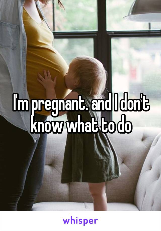 I'm pregnant. and I don't know what to do