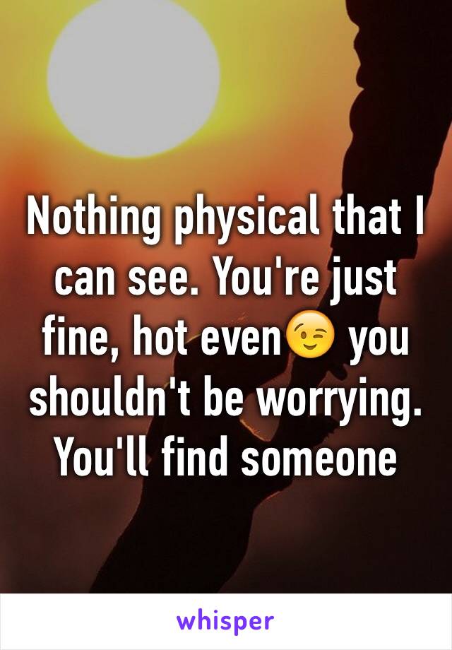 Nothing physical that I can see. You're just fine, hot even😉 you shouldn't be worrying. You'll find someone