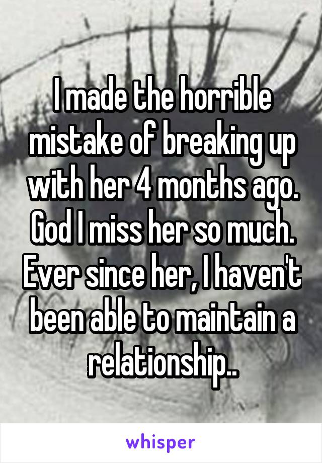 I made the horrible mistake of breaking up with her 4 months ago. God I miss her so much. Ever since her, I haven't been able to maintain a relationship..